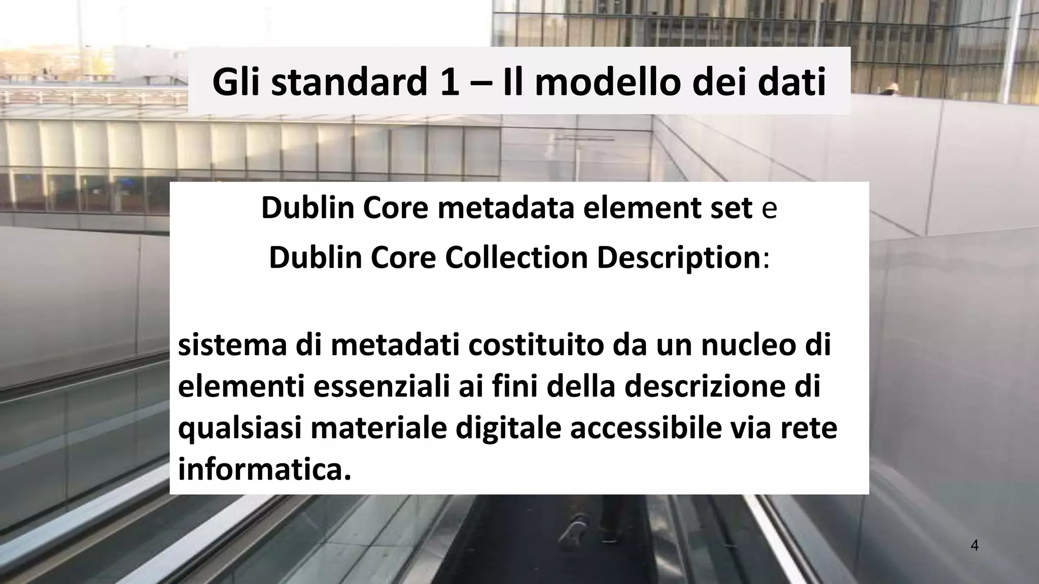 Gli standard 1 – Il modello dei dati

      Dublin Core metadata element set e
      Dublin Core Collection Description:

sistema di metadati costituito da un nucleo di
elementi essenziali ai fini della descrizione di
qualsiasi materiale digitale accessibile via rete
informatica.

                                                    4
 
