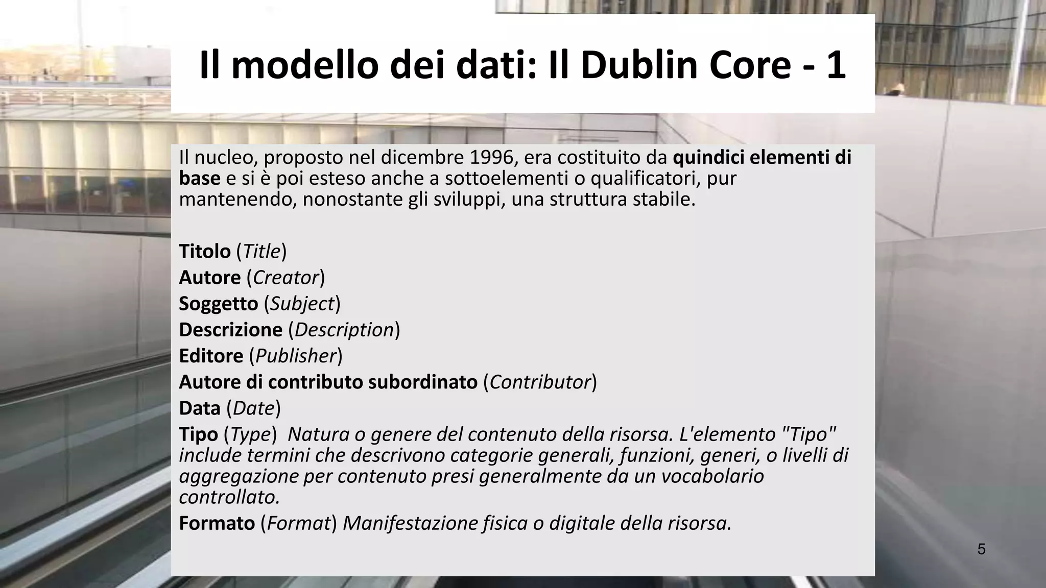 Il modello dei dati: Il Dublin Core - 1
Il nucleo, proposto nel dicembre 1996, era costituito da quindici elementi di
base e si è poi esteso anche a sottoelementi o qualificatori, pur
mantenendo, nonostante gli sviluppi, una struttura stabile.

Titolo (Title)
Autore (Creator)
Soggetto (Subject)
Descrizione (Description)
Editore (Publisher)
Autore di contributo subordinato (Contributor)
Data (Date)
Tipo (Type) Natura o genere del contenuto della risorsa. L'elemento "Tipo"
include termini che descrivono categorie generali, funzioni, generi, o livelli di
aggregazione per contenuto presi generalmente da un vocabolario
controllato.
Formato (Format) Manifestazione fisica o digitale della risorsa.
                                                                                    5
 