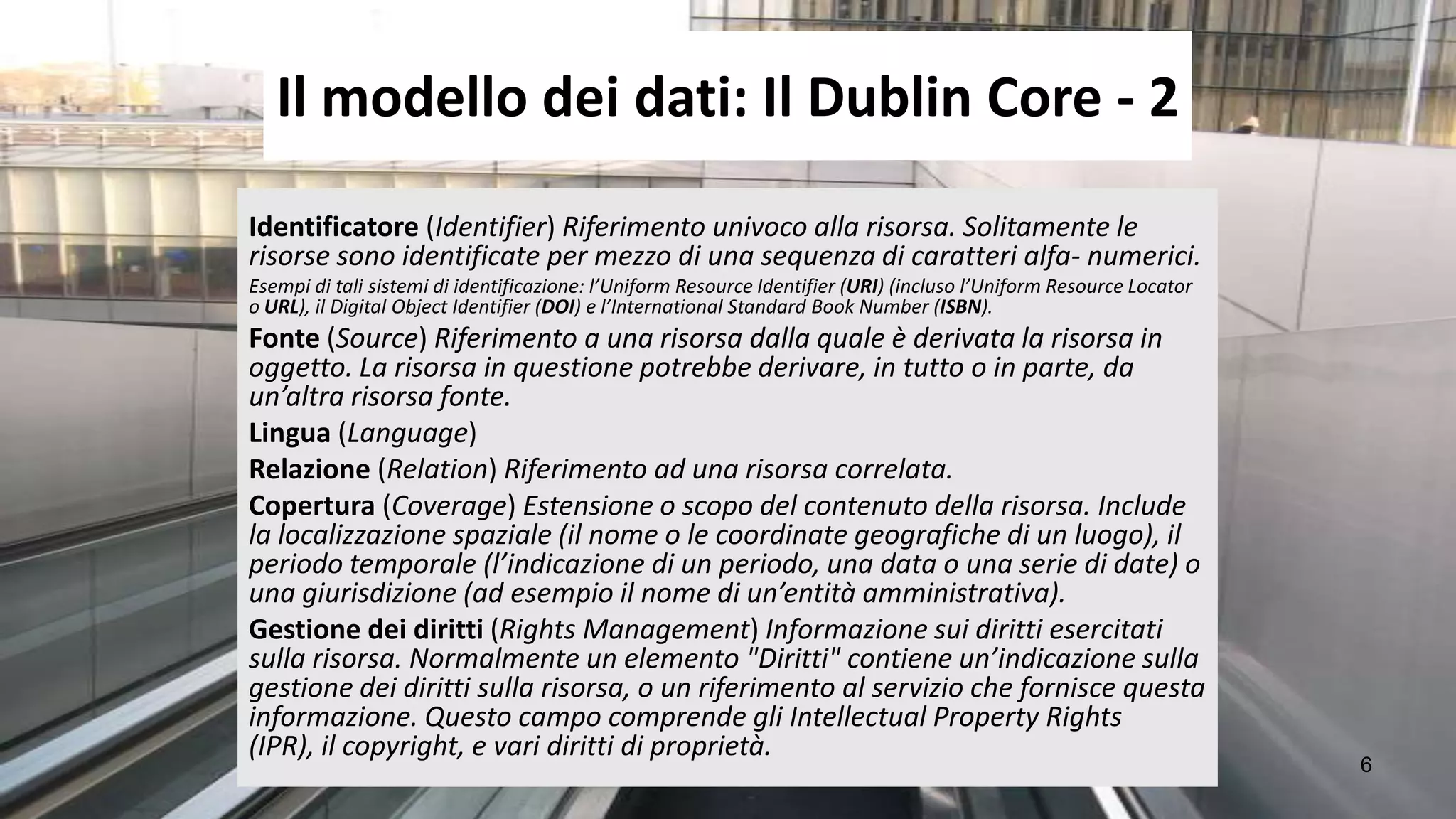 Il modello dei dati: Il Dublin Core - 2
Identificatore (Identifier) Riferimento univoco alla risorsa. Solitamente le
risorse sono identificate per mezzo di una sequenza di caratteri alfa- numerici.
Esempi di tali sistemi di identificazione: l’Uniform Resource Identifier (URI) (incluso l’Uniform Resource Locator
o URL), il Digital Object Identifier (DOI) e l’International Standard Book Number (ISBN).
Fonte (Source) Riferimento a una risorsa dalla quale è derivata la risorsa in
oggetto. La risorsa in questione potrebbe derivare, in tutto o in parte, da
un’altra risorsa fonte.
Lingua (Language)
Relazione (Relation) Riferimento ad una risorsa correlata.
Copertura (Coverage) Estensione o scopo del contenuto della risorsa. Include
la localizzazione spaziale (il nome o le coordinate geografiche di un luogo), il
periodo temporale (l’indicazione di un periodo, una data o una serie di date) o
una giurisdizione (ad esempio il nome di un’entità amministrativa).
Gestione dei diritti (Rights Management) Informazione sui diritti esercitati
sulla risorsa. Normalmente un elemento "Diritti" contiene un’indicazione sulla
gestione dei diritti sulla risorsa, o un riferimento al servizio che fornisce questa
informazione. Questo campo comprende gli Intellectual Property Rights
(IPR), il copyright, e vari diritti di proprietà.
                                                                                                                     6
 
