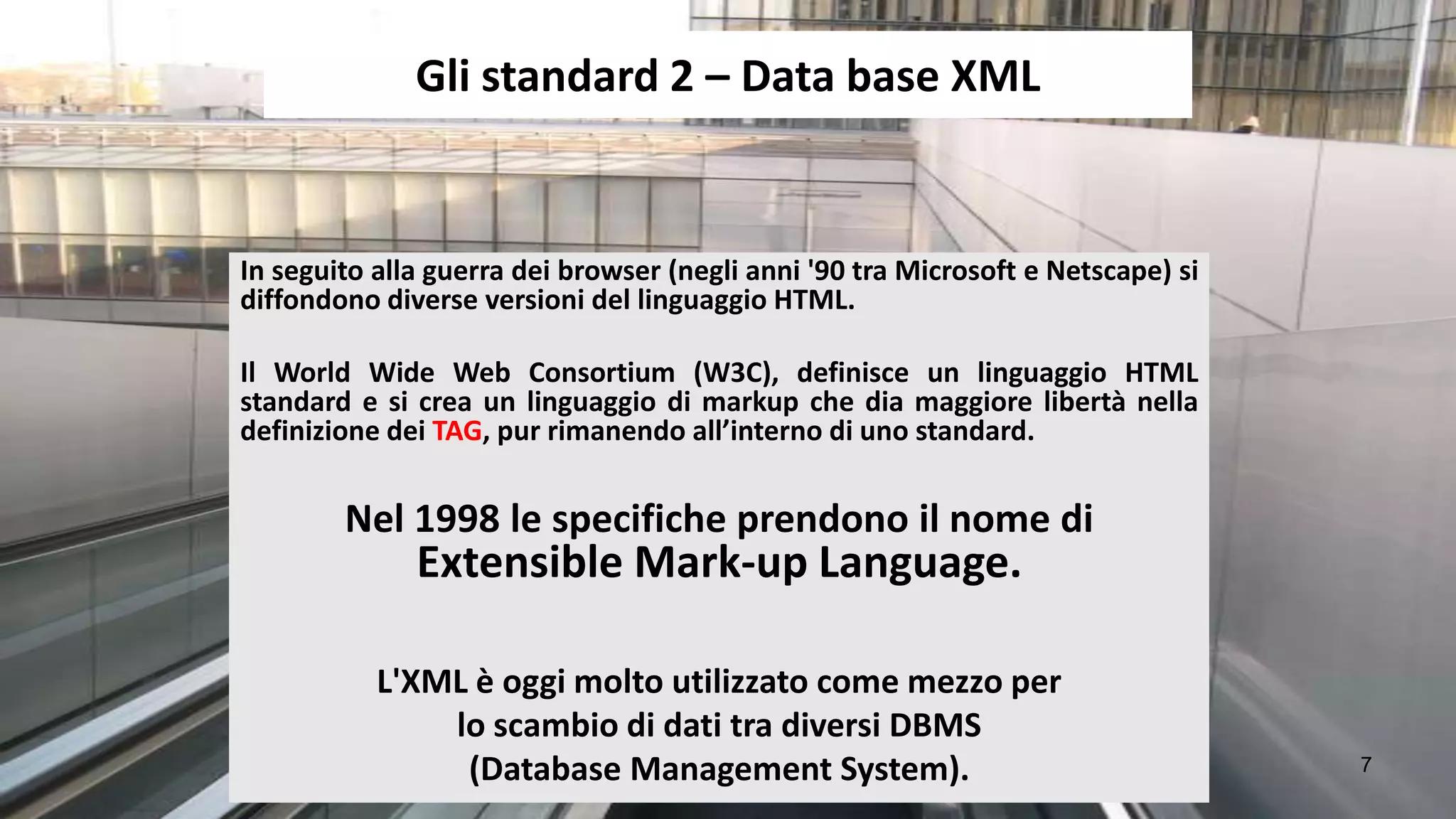 Gli standard 2 – Data base XML


In seguito alla guerra dei browser (negli anni '90 tra Microsoft e Netscape) si
diffondono diverse versioni del linguaggio HTML.

Il World Wide Web Consortium (W3C), definisce un linguaggio HTML
standard e si crea un linguaggio di markup che dia maggiore libertà nella
definizione dei TAG, pur rimanendo all’interno di uno standard.


        Nel 1998 le specifiche prendono il nome di
              Extensible Mark-up Language.

           L'XML è oggi molto utilizzato come mezzo per
               lo scambio di dati tra diversi DBMS
                (Database Management System).                                     7
 