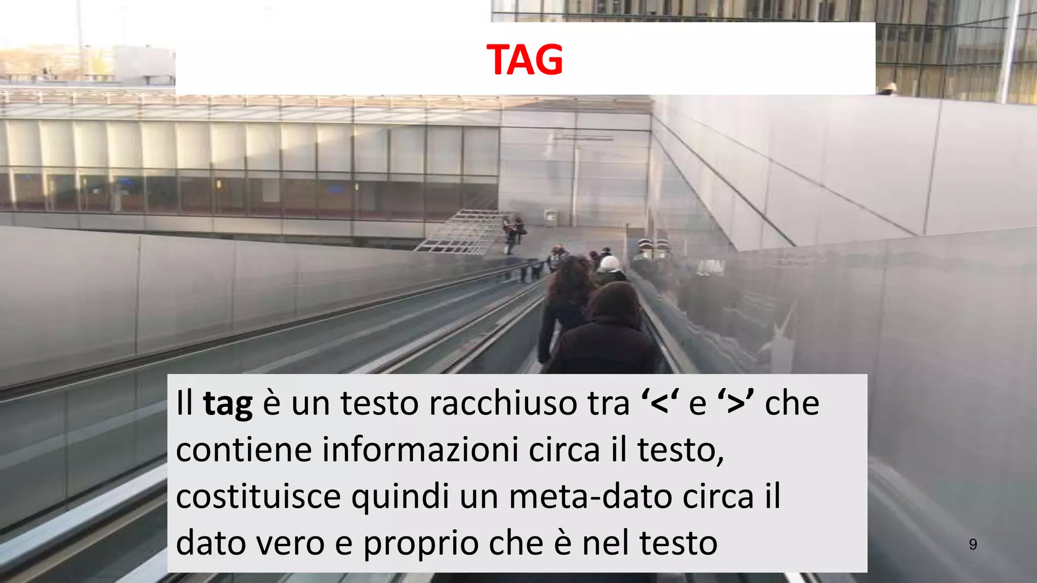 TAG




Il tag è un testo racchiuso tra ‘<‘ e ‘>’ che
contiene informazioni circa il testo,
costituisce quindi un meta-dato circa il
dato vero e proprio che è nel testo             9
 