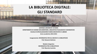 LA BIBLIOTECA DIGITALE:
             GLI STANDARD


                        SAPIENZA UNIVERSITA’ DI ROMA
DIPARTIMENTO DI SCIENZE DOCUMENTARIE, LINGUISTICO-FILOLOGICHE E GEOGRAFICHE
          SCUOLA DI SPECIALIZZAZIONE IN BENI ARCHIVISTICI E LIBRARI
                          Anno accademico 2012-2013

          Insegnamento: INFORMATICA PER GLI ARCHIVI E LE BIBLIOTECHE
                            Prof. Giovanni Solimine

                             Modulo integrativo
                       INFORMATICA PER LE BIBLIOTECHE
                           Prof. Maurizio Caminito
 