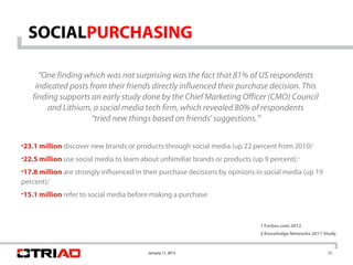 SOCIALPURCHASING

      “One finding which was not surprising was the fact that 81% of US respondents
     indicated posts from their friends directly influenced their purchase decision. This
    finding supports an early study done by the Chief Marketing Officer (CMO) Council
         and Lithium, a social media tech firm, which revealed 80% of respondents
                      “tried new things based on friends’ suggestions.”1


•23.1 million discover new brands or products through social media (up 22 percent from 2010) 2
•22.5 million use social media to learn about unfamiliar brands or products (up 9 percent); 2
•17.8 million are strongly influenced in their purchase decisions by opinions in social media (up 19
percent);2
•15.1 million refer to social media before making a purchase2



                                                                               1 Forbes.com 2012
                                                                               2 Knowledge Networks 2011 Study


                                          January 11, 2013                                                12
 