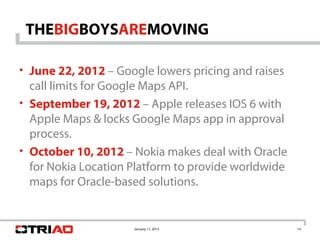 THEBIGBOYSAREMOVING

• June 22, 2012 – Google lowers pricing and raises
  call limits for Google Maps API.
• September 19, 2012 – Apple releases IOS 6 with
  Apple Maps & locks Google Maps app in approval
  process.
• October 10, 2012 – Nokia makes deal with Oracle
  for Nokia Location Platform to provide worldwide
  maps for Oracle-based solutions.


                     January 11, 2013                14
 