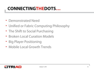 CONNECTINGTHEDOTS…

• Demonstrated Need
• Unified or Fabric Computing Philosophy
• The Shift to Social Purchasing
• Broken Local Curation Models
• Big Player Positioning
• Mobile Local Growth Trends




                      January 11, 2013     16
 
