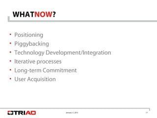WHATNOW?

• Positioning
• Piggybacking
• Technology Development/Integration
• Iterative processes
• Long-term Commitment
• User Acquisition




                        January 11, 2013   17
 