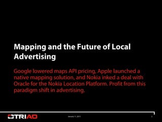 Mapping and the Future of Local
Advertising
Google lowered maps API pricing, Apple launched a
native mapping solution, and Nokia inked a deal with
Oracle for the Nokia Location Platform. Profit from this
paradigm shift in advertising.



                       January 11, 2013                    2
 