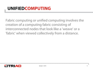 UNIFIEDCOMPUTING

Fabric computing or unified computing involves the
creation of a computing fabric consisting of
interconnected nodes that look like a 'weave' or a
'fabric' when viewed collectively from a distance.




                     January 11, 2013                9
 