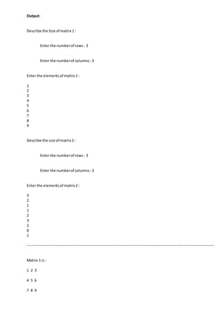 Output:
Describe the Size of matrix 1 :
Enter the numberof rows: 3
Enter the numberof columns: 3
Enter the elementsof matrix 1 :
1
2
3
4
5
6
7
8
9
Describe the size of matrix 2 :
Enter the numberof rows: 3
Enter the numberof columns: 3
Enter the elementsof matrix 2 :
3
2
1
1
2
3
2
0
1
-----------------------------------------------------------------------------------------------------------------------------------------------------
Matrix 1 is :
1 2 3
4 5 6
7 8 9
 
