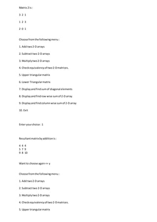 Matrix 2 is :
3 2 1
1 2 3
2 0 1
Choose fromthe followingmenu:
1. Add two2-D arrays
2. Subtract two 2-D arrays
3. Multiplytwo2-D arrays
4. Checkequivalencyof two2-Dmatrices.
5. Upper triangularmatrix
6. Lower Triangularmatrix
7. Displayandfindsumof diagonal elements
8. Displayandfindrow wise sumof 2-D array
9. Displayandfindcolumnwise sumof 2-D array
10. Exit
Enter yourchoice : 1
Resultantmatrix byadditionis:
4 4 4
5 7 9
9 8 10
Want to choose again=> y
Choose fromthe followingmenu :
1. Add two2-D arrays
2. Subtract two 2-D arrays
3. Multiplytwo2-D arrays
4. Checkequivalencyof two2-Dmatrices.
5. Upper triangularmatrix
 