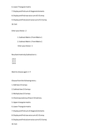 6. Lower Triangularmatrix
7. Displayandfindsumof diagonal elements
8. Displayandfindrow wise sumof 2-D array
9. Displayandfindcolumnwise sumof 2-D array
10. Exit
Enter yourchoice : 2
1. Subtract Matrix 2 fromMatrix 1
2. Subtract Matrix 1 fromMatrix 2
Enter yourchoice : 1
Resultantmatrix bySubtractionis:
-2 0 2
3 3 3
5 8 8
Want to choose again=> Y
Choose fromthe followingmenu:
1. Add two2-D arrays
2. Subtract two 2-D arrays
3. Multiplytwo2-D arrays
4. Checkequivalencyof two2-Dmatrices.
5. Upper triangularmatrix
6. Lower Triangularmatrix
7. Displayandfindsumof diagonal elements
8. Displayandfindrow wise sumof 2-D array
9. Displayandfindcolumnwise sumof 2-D array
10. Exit
 