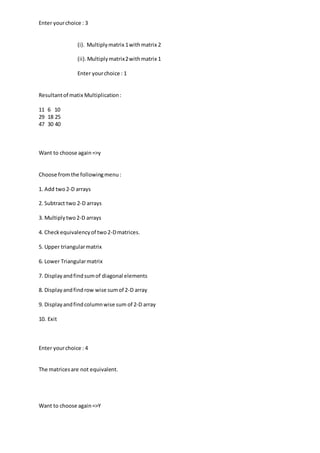 Enter yourchoice : 3
(i). Multiplymatrix 1withmatrix 2
(ii).Multiplymatrix2withmatrix 1
Enter yourchoice : 1
Resultantof matix Multiplication:
11 6 10
29 18 25
47 30 40
Want to choose again=>y
Choose fromthe followingmenu:
1. Add two2-D arrays
2. Subtract two 2-D arrays
3. Multiplytwo2-D arrays
4. Checkequivalencyof two2-Dmatrices.
5. Upper triangularmatrix
6. Lower Triangularmatrix
7. Displayandfindsumof diagonal elements
8. Displayandfindrow wise sumof 2-D array
9. Displayandfindcolumnwise sum of 2-D array
10. Exit
Enter yourchoice : 4
The matricesare not equivalent.
Want to choose again=>Y
 