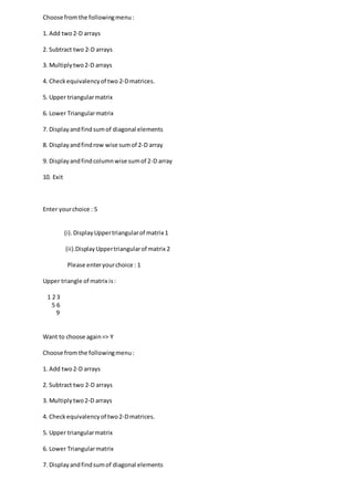 Choose fromthe followingmenu:
1. Add two2-D arrays
2. Subtract two 2-D arrays
3. Multiplytwo2-D arrays
4. Checkequivalencyof two 2-Dmatrices.
5. Upper triangularmatrix
6. Lower Triangularmatrix
7. Displayandfindsumof diagonal elements
8. Displayandfindrow wise sumof 2-D array
9. Displayandfindcolumnwise sumof 2-D array
10. Exit
Enter yourchoice : 5
(i).DisplayUppertriangularof matrix 1
(ii).DisplayUppertriangularof matrix 2
Please enteryourchoice : 1
Upper triangle of matrix is:
1 2 3
5 6
9
Want to choose again=> Y
Choose fromthe followingmenu:
1. Add two2-D arrays
2. Subtract two 2-D arrays
3. Multiplytwo2-D arrays
4. Checkequivalencyof two2-Dmatrices.
5. Upper triangularmatrix
6. Lower Triangularmatrix
7. Displayandfindsumof diagonal elements
 