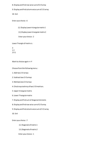 8. Displayandfind row wise sumof 2-D array
9. Displayandfindcolumnwise sumof 2-D array
10. Exit
Enter yourchoice : 6
(i).DisplayLowertriangularmatrix 1
(ii).DisplayLowertriangularmatrix 2
Enter yourchoice : 2
LowerTriangle of matrix is:
3
1 2
2 0 1
Want to choose again=> Y
Choose fromthe followingmenu:
1. Add two2-D arrays
2. Subtract two 2-D arrays
3. Multiplytwo2-D arrays
4. Checkequivalencyof two2-Dmatrices.
5. Upper triangularmatrix
6. Lower Triangularmatrix
7. Displayandfindsumof diagonal elements
8. Displayandfindrow wise sumof 2-D array
9. Displayandfindcolumnwise sumof 2-D array
10. Exit
Enter yourchoice : 7
(i).Diagonalsof matrix 1
(ii).Diagonalsof matrix 2
Enter yourchoice : 1
 