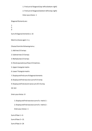 1. Findsumof diagonal (top-lefttobottom-right)
2. Findsumof diagonal (bottom-lefttotop-right)
Enter yourchoice : 1
Diagonal Elementsare :
1
5
9
Sumof diagonal elementsis:15
Want to choose again=> y
Choose fromthe followingmenu:
1. Add two2-D arrays
2. Subtract two 2-D arrays
3. Multiplytwo2-D arrays
4. Checkequivalencyof two2-Dmatrices.
5. Upper triangularmatrix
6. Lower Triangularmatrix
7. Displayandfindsumof diagonal elements
8. Displayandfindrow wise sumof 2-D array
9. Displayandfindcolumnwise sumof 2-D array
10. Exit
Enter yourchoice : 8
1. Displayandfindrowwise sumof a matrix 1 :
2. Displayandfindrowwise sumof a matrix 2 :
Enteryour choice : 1
Sumof Row 1 = 6
Sumof Row 2 = 15
Sumof Row 3 = 24
 