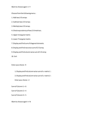 Want to choose again=> Y
Choose fromthe followingmenu:
1. Add two2-D arrays
2. Subtract two 2-D arrays
3. Multiplytwo2-D arrays
4. Checkequivalencyof two2-Dmatrices.
5. Upper triangularmatrix
6. Lower Triangularmatrix
7. Displayandfindsumof diagonal elements
8. Displayandfindrow wise sumof 2-D array
9. Display andfindcolumnwise sumof 2-D array
10. Exit
Enter yourchoice : 9
1. Displayandfindcolumnwise sumof a matrix 1 :
2. Displayandfindcolumnwise sumof a matrix 2 :
Enteryour choice : 2
Sumof Column1 = 6
Sumof Column2 = 4
Sumof Column3 = 5
Want to choose again=> N
 