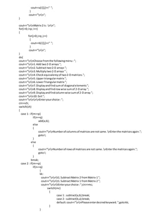 cout<<a[i][j]<<" ";
}
cout<<"nn";
}
cout<<"nnMatrix 2 is : nn";
for(i=0;i<p; i++)
{
for(j=0;j<q; j++)
{
cout<<b[i][j]<<" ";
}
cout<<"nn";
}
do{
cout<<"nnChoose fromthe followingmenu:";
cout<<"nn1.Add two2-D arrays ";
cout<<"nn2.Subtract two2-D arrays ";
cout<<"nn3.Multiplytwo2-D arrays " ;
cout<<"nn4.Checkequivalencyof two2-D matrices.";
cout<<"nn5.Upper triangularmatrix ";
cout<<"nn6.LowerTriangularmatrix ";
cout<<"nn7.Displayandfindsumof diagonal elements";
cout<<"nn8.Displayandfindrowwise sumof 2-D array ";
cout<<"nn9.Displayandfindcolumnwise sumof 2-D array ";
cout<<"nn10. Exit";
cout<<"nnnnEnteryourchoice :";
cin>>ch;
switch(ch)
{
case 1 : if(m==p)
if(n==q)
add(a,b);
else
{
cout<<"nnNumberof columnsof matricesare notsame. nEnterthe matricesagain.";
goto l;
}
else
{
cout<<"nnNumberof rowsof matricesare not same. nEnterthe matricesagain.";
goto l;
}
break;
case 2 : if(m==p)
if(n==q)
{
kk:
cout<<"nnt1.SubtractMatrix 2 fromMatrix 1 ";
cout<<"nnt1.SubtractMatrix 1 fromMatrix 2 ";
cout<<"nntEnteryourchoice :";cin>>mc;
switch(mc)
{
case 1 : subtract(a,b);break;
case 2 : subtract(b,a);break;
default:cout<<"nnPleaseenterdesiredkeyword.";gotokk;
}
}
 