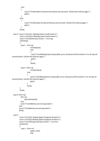else
{
cout<<"nnNumberof columnsof matricesare notsame. nEnterthe matricesagain.";
goto l;
}
else
{
cout<<"nnNumberof rowsof matricesare not same. nEnterthe matricesagain.";
goto l;
}
break;
case 3 : cout<<"nnt(i). Multiplymatrix 1withmatrix 2 ";
cout<<"nnt(ii).Multiplymatrix 2withmatrix 1 ";
cout<<"nntEnteryourchoice : "; cin>>op;
switch(op)
{
case 1 : if(n==p)
multiply(a,b);
else
{
cout<<"nnMultiplicaionnotpossible,asno.of columnsof firstmatrix != no.of rowsof
secondmatrix. nEnterthe matricesagain.";
gotol;
}
break;
case 2 : if(m==q)
multiply1(b,a);
else
{
cout<<"nnMultiplicaion notpossible,asno.of columnsof firstmatrix != no. of rows of
secondmatrix. nEnterthe matricesagain.";
goto l;
}
break;
}
break;
case 4: if(m==p)
if(n==q)
equivalency(a,b);
else
cout<<"nnMatricesare not equivalent.";
else
cout<<"nnMatricesare notequivalent.";
break;
case 5:
cout<<"nnt(i).DisplayUppertriangularof matrix 1";
cout<<"nnt(ii).DisplayUppertriangularof matrix 2";
cout<<"nntPlease enteryourchoice :"; cin>>mc;
switch(mc)
{
case 1 : if(m==n)
upper_tri(a);
else
 