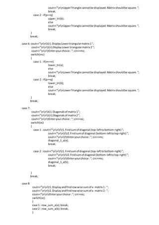cout<<"nnUpperTriangle cannotbe displayed.Matrix shouldbe square.";
break;
case 2 : if(p==q)
upper_tri(b);
else
cout<<"nnUpperTriangle cannotbe displayed.Matrix shouldbe square.";
break;
}
break;
case 6: cout<<"nnt(i).DisplayLowertriangularmatrix 1";
cout<<"nnt(ii).DisplayLowertriangularmatrix 2 ";
cout<<"nntEnteryourchoice : "; cin>>mc;
switch(mc)
{
case 1 : if(m==n)
lower_tri(a);
else
cout<<"nnLowerTriangle cannotbe displayed.Matrix shouldbe square.";
break;
case 2 : if(p==q)
lower_tri(b);
else
cout<<"nnLowerTriangle cannotbe displayed.Matrix shouldbe square.";
break;
}
break;
case 7:
cout<<"nnt(i).Diagonalsof matrix 1";
cout<<"nnt(ii).Diagonalsof matrix 2";
cout<<"nntEnteryourchoice : "; cin>>oc;
switch(oc)
{
case 1 : cout<<"nntt1.Findsumof diagonal (top-lefttobottom-right) ";
cout<<"nntt2.Findsumof diagonal (bottom-lefttotop-right) ";
cout<<"nnttEnteryourchoice :"; cin>>mc;
diagonal_1_a(a);
break;
case 2 : cout<<"nntt1.Findsumof diagonal (top-lefttobottom-right) ";
cout<<"nntt2.Findsumof diagonal (bottom-lefttotop-right) ";
cout<<"nnttEnteryourchoice :"; cin>>mc;
diagonal_1_a(b);
break;
}
break;
case 8:
cout<<"nnt1.Displayandfindrow wise sumof a matrix 1 : ";
cout<<"nnt2.Displayandfindrow wise sumof a matrix 2 : ";
cout<<"nntEnteryourchoice :"; cin>>oc;
switch(oc)
{
case 1 : row_sum_a(a); break;
case 2 : row_sum_a(b);break;
}
 