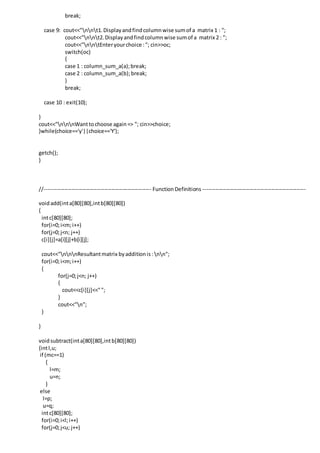 break;
case 9: cout<<"nnt1.Displayandfindcolumnwise sumof a matrix 1 : ";
cout<<"nnt2.Displayandfindcolumnwise sumof a matrix 2 : ";
cout<<"nntEnteryourchoice :"; cin>>oc;
switch(oc)
{
case 1 : column_sum_a(a);break;
case 2 : column_sum_a(b);break;
}
break;
case 10 : exit(10);
}
cout<<"nnnWanttochoose again=> "; cin>>choice;
}while(choice=='y'||choice=='Y');
getch();
}
//----------------------------------------------------------- FunctionDefinitions ---------------------------------------------------------
voidadd(inta[80][80],intb[80][80])
{
intc[80][80];
for(i=0;i<m;i++)
for(j=0;j<n; j++)
c[i][j]=a[i][j]+b[i][j];
cout<<"nnnResultantmatrix byadditionis: nn";
for(i=0;i<m;i++)
{
for(j=0;j<n; j++)
{
cout<<c[i][j]<<"";
}
cout<<"n";
}
}
voidsubtract(inta[80][80],intb[80][80])
{intl,u;
if (mc==1)
{
l=m;
u=n;
}
else
l=p;
u=q;
intc[80][80];
for(i=0;i<l;i++)
for(j=0;j<u; j++)
 