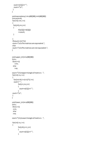 cout<<c[i][j]<<"";
cout<<"n";
}
}
voidequivalency( inta[80][80],intb[80][80])
{intcount=0;
for(i=0;i<m; i++)
{
for(j=0;j<n; j++)
{
if(a[i][j]==b[i][j])
++count;
}
}
if(count==(m*n))
cout<<"nnThe matricesare equivalent.";
else
cout<<"nnThe matricesare not equivalent.";
}
voidupper_tri(inta[80][80])
{ints;
if(mc==1)
s=m;
else
s=p;
cout<<”nnUppertriangle of matrix is: “;
for(i=0;i<s; i++)
{
for(intl=0; l<=(i+1)*2; l++)
cout<<" ";
for(j=i;j<s;j++)
{
cout<<a[i][j]<<"";
}
cout<<"n";
}
}
voidlower_tri(inta[80][80])
{intz;
if(mc==1)
z=m;
else
z=p;
cout<<”nnLowertriangle of matrix is: “;
for(i=0;i<z; i++)
{
for(j=0;j<=i; j++)
{
cout<<a[i][j]<<"";
}
 
