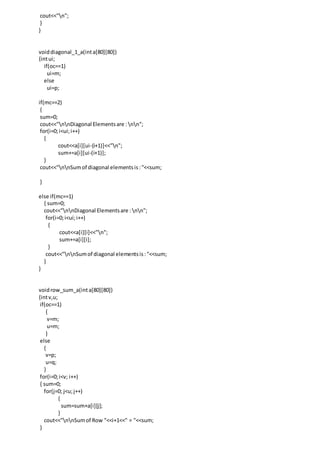 cout<<"n";
}
}
voiddiagonal_1_a(inta[80][80])
{intui;
if(oc==1)
ui=m;
else
ui=p;
if(mc==2)
{
sum=0;
cout<<"nnDiagonal Elementsare : nn";
for(i=0;i<ui;i++)
{
cout<<a[i][ui-(i+1)]<<"n";
sum+=a[i][ui-(i+1)];
}
cout<<"nnSumof diagonal elementsis:"<<sum;
}
else if(mc==1)
{ sum=0;
cout<<"nnDiagonal Elementsare : nn";
for(i=0;i<ui;i++)
{
cout<<a[i][i]<<"n";
sum+=a[i][i];
}
cout<<"nnSumof diagonal elementsis:"<<sum;
}
}
voidrow_sum_a(inta[80][80])
{intv,u;
if(oc==1)
{
v=m;
u=m;
}
else
{
v=p;
u=q;
}
for(i=0;i<v; i++)
{ sum=0;
for(j=0; j<u;j++)
{
sum=sum+a[i][j];
}
cout<<"nnSumof Row "<<i+1<<" = "<<sum;
}
 