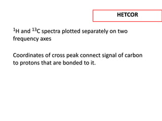 1H and 13C spectra plotted separately on two
frequency axes
Coordinates of cross peak connect signal of carbon
to protons that are bonded to it.
HETCOR
 