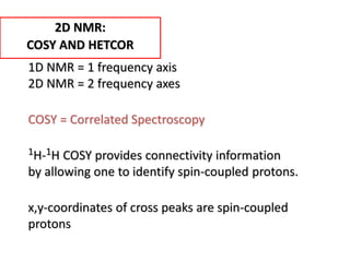 1D NMR = 1 frequency axis
2D NMR = 2 frequency axes
COSY = Correlated Spectroscopy
1H-1H COSY provides connectivity information
by allowing one to identify spin-coupled protons.
x,y-coordinates of cross peaks are spin-coupled
protons
2D NMR:
COSY AND HETCOR
 