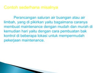 Contoh sederhana misalnya
Perancangan saluran air buangan atau air
limbah, yang di pikirkan yaitu bagaimana caranya
membuat maintenance dengan mudah dan murah di
kemudian hari yaitu dengan cara pembuatan bak
kontrol di beberapa lokasi untuk mempermudah
pekerjaan maintenance.
 