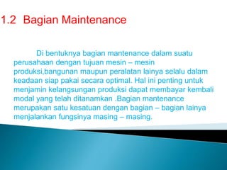1.2 Bagian Maintenance
Di bentuknya bagian mantenance dalam suatu
perusahaan dengan tujuan mesin – mesin
produksi,bangunan maupun peralatan lainya selalu dalam
keadaan siap pakai secara optimal. Hal ini penting untuk
menjamin kelangsungan produksi dapat membayar kembali
modal yang telah ditanamkan .Bagian mantenance
merupakan satu kesatuan dengan bagian – bagian lainya
menjalankan fungsinya masing – masing.
 