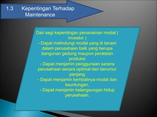 1.3 Kepentingan Terhadap
Maintenance
Dari segi kepentingan penanaman modal (
Investor )
- Dapat melindungi modal yang di tanam
dalam perusahaan baik yang berupa
bangunan gedung maupun peralatan
produksi
- Dapat menjamin penggunaan sarana
perusahaan secara optimal dan berumur
panjang
- Dapat menjamin kembalinya modal dan
keuntungan.
- Dapat menjamin kelangsungan hidup
perusahaan.
 