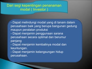 - Dapat melindungi modal yang di tanam dalam
perusahaan baik yang berupa bangunan gedung
maupun peralatan produksi
- Dapat menjamin penggunaan sarana
perusahaan secara optimal dan berumur
panjang
- Dapat menjamin kembalinya modal dan
keuntungan.
- Dapat menjamin kelangsungan hidup
perusahaan.
Dari segi kepentingan penanaman
modal ( Investor )
 
