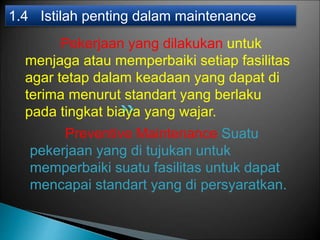 Pekerjaan yang dilakukan untuk
menjaga atau memperbaiki setiap fasilitas
agar tetap dalam keadaan yang dapat di
terima menurut standart yang berlaku
pada tingkat biaya yang wajar.
1.4 Istilah penting dalam maintenance
Preventive Maintenance Suatu
pekerjaan yang di tujukan untuk
memperbaiki suatu fasilitas untuk dapat
mencapai standart yang di persyaratkan.
 