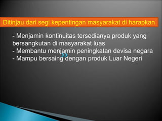 - Menjamin kontinuitas tersedianya produk yang
bersangkutan di masyarakat luas
- Membantu menjamin peningkatan devisa negara
- Mampu bersaing dengan produk Luar Negeri
Ditinjau dari segi kepentingan masyarakat di harapkan
 