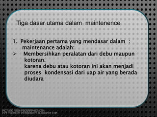 Tiga dasar utama dalam maintenence
1. Pekerjaan pertama yang mendasar dalam :
maintenance adalah:
 Membersihkan peralatan dari debu maupun
kotoran.
karena debu atau kotoran ini akan menjadi
proses kondensasi dari uap air yang berada
diudara
 