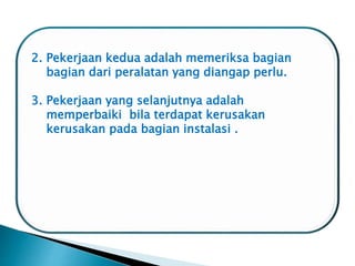 2. Pekerjaan kedua adalah memeriksa bagian
bagian dari peralatan yang diangap perlu.
3. Pekerjaan yang selanjutnya adalah
memperbaiki bila terdapat kerusakan
kerusakan pada bagian instalasi .
 