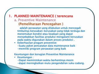1. PLANNED MAINTENANCE ( terencana )
a. Preventive Maintenance
(Pemeliharaan Pencegahan )
adalah perawatan yang dilakukan untuk mencegah
timbulnya kerusakan-kerusakan yang tidak terduga dan
menemukan kondisi atau keadaan yang dapat
menyebabkan fasilitas produksi mengalami kerusakan
pada waktu digunakan dalam proses produksi .
 Keberhasilan progam preventive:
-Suatu paket pencatatan data maintenance baik
-memiliki program perawatan yang baik
Keuntungan dan kerugian Preventive Maintenance
 Keuntungan :
-Dapat meminimkan waktu berhentinya mesin
-dapat meningkatkan mutu pengendalian suku cadang.
 