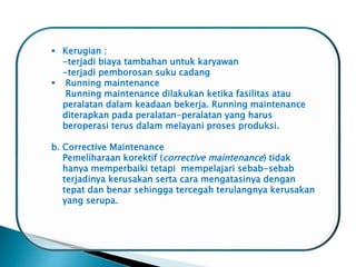  Kerugian :
-terjadi biaya tambahan untuk karyawan
-terjadi pemborosan suku cadang
 Running maintenance
Running maintenance dilakukan ketika fasilitas atau
peralatan dalam keadaan bekerja. Running maintenance
diterapkan pada peralatan-peralatan yang harus
beroperasi terus dalam melayani proses produksi.
b. Corrective Maintenance
Pemeliharaan korektif (corrective maintenance) tidak
hanya memperbaiki tetapi mempelajari sebab-sebab
terjadinya kerusakan serta cara mengatasinya dengan
tepat dan benar sehingga tercegah terulangnya kerusakan
yang serupa.
 