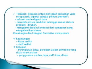  Tindakan-tindakan untuk mencegah kerusakan yang
serupa perlu dipakai sebagai pilihan alternatif :
- seluruh mesin diganti baru
- merubah proses produksi, sehingga semua sisitem
produksi dirubah.
- mengganti design/kontruksi dari komponen yang
mengalami kerusakan.
Keuntungan dan kerugian Corrective maintenance
 Keuntungan
- Biaya sedikit
- staff sedikit
 Kerugian
- Peningkatan biaya peralatan akibat downtime yang
tidak terencanakan
- penggunaan sumber daya staff tidak efisien
 