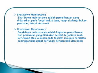  Shut Down Maintenance
Shut Down maintenance adalah pemeliharaan yang
didasarkan pada fungsi waktu juga, tetapi skalanya bukan
peralatan, tetapi skala unit.
 Breakdown Maintenance
Breakdown maintenance adalah kegiatan pemeliharaan
dan perawatan yang dilakukan setelah terjadinya suatu
kerusakan atau kelainan pada fasilitas maupun peralatan
sehingga tidak dapat berfungsi dengan baik dan benar
 