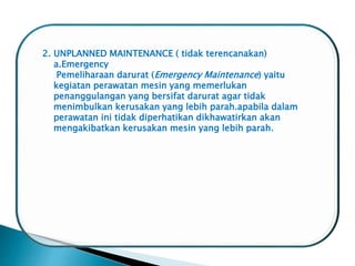 2. UNPLANNED MAINTENANCE ( tidak terencanakan)
a.Emergency
Pemeliharaan darurat (Emergency Maintenance) yaitu
kegiatan perawatan mesin yang memerlukan
penanggulangan yang bersifat darurat agar tidak
menimbulkan kerusakan yang lebih parah.apabila dalam
perawatan ini tidak diperhatikan dikhawatirkan akan
mengakibatkan kerusakan mesin yang lebih parah.
 