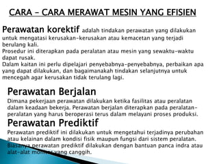 CARA – CARA MERAWAT MESIN YANG EFISIEN
Perawatan korektif adalah tindakan perawatan yang dilakukan
untuk mengatasi kerusakan-kerusakan atau kemacetan yang terjadi
berulang kali.
Prosedur ini diterapkan pada peralatan atau mesin yang sewaktu-waktu
dapat rusak.
Dalam kaitan ini perlu dipelajari penyebabnya-penyebabnya, perbaikan apa
yang dapat dilakukan, dan bagaimanakah tindakan selanjutnya untuk
mencegah agar kerusakan tidak terulang lagi.
Perawatan Berjalan
Dimana pekerjaan perawatan dilakukan ketika fasilitas atau peralatan
dalam keadaan bekerja. Perawatan berjalan diterapkan pada peralatan-
peralatan yang harus beroperasi terus dalam melayani proses produksi.
Perawatan Prediktif
Perawatan prediktif ini dilakukan untuk mengetahui terjadinya perubahan
atau kelainan dalam kondisi fisik maupun fungsi dari sistem peralatan.
Biasanya perawatan prediktif dilakukan dengan bantuan panca indra atau
alat-alat monitor yang canggih.
 