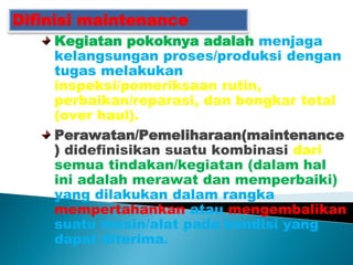 Difinisi maintenance
Kegiatan pokoknya adalah menjaga
kelangsungan proses/produksi dengan
tugas melakukan
inspeksi/pemeriksaan rutin,
perbaikan/reparasi, dan bongkar total
(over haul).
Perawatan/Pemeliharaan(maintenance
) didefinisikan suatu kombinasi dari
semua tindakan/kegiatan (dalam hal
ini adalah merawat dan memperbaiki)
yang dilakukan dalam rangka
mempertahankan atau mengembalikan
suatu mesin/alat pada kondisi yang
dapat diterima.
 