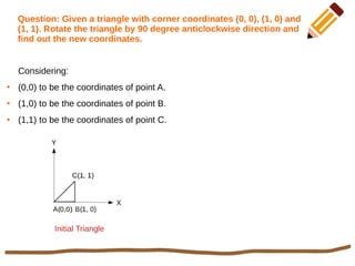 Question: Given a triangle with corner coordinates (0, 0), (1, 0) and
(1, 1). Rotate the triangle by 90 degree anticlockwise direction and
find out the new coordinates.
Considering:
●
(0,0) to be the coordinates of point A.
●
(1,0) to be the coordinates of point B.
●
(1,1) to be the coordinates of point C.
Initial Triangle
 