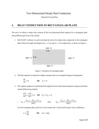 Page 1 of 9
Two Dimensional Steady Heat Conduction
Shehzaib Yousuf Khan
1. HEAT CONDUCTION IN RECTANGULAR PLATE
The aim is to obtain a steady state solution of the two-dimensional heat equation for a rectangular plate
using different grid sizes of Δ𝑥 and Δ𝑦.
1. MATLAB © software is used to develop the solver for steady state conduction in the rectangular
plate where the length and height are 𝐿𝑥 = 5 𝑚 and 𝐿𝑦 = 2 𝑚 respectively, as shown in Figure 1.
Figure 1: Geometry of rectangular plate.
2. The heat equation is reduced to Laplace equation due to no temporal change in temperature.
𝜕𝑇
𝜕𝑡
= 0 𝑶𝑹 𝑇𝑡 = 0
3. The Laplace equation is transformed into algebraic form of discretised equation using second order
central differencing method.
𝜕2
𝑇
𝜕𝑥2
+
𝜕2
𝑇
𝜕𝑦2
= 0 𝑶𝑹 𝑇𝑥𝑥 + 𝑇𝑦𝑦 = 0
∴ 𝑇𝑥𝑥 =
𝑇𝑖+1,𝑗 − 2𝑇𝑖,𝑗 + 𝑇𝑖−1,𝑗
(Δ𝑥)2
𝑎𝑛𝑑 𝑇𝑦𝑦 =
𝑇𝑖,𝑗+1 − 2𝑇𝑖,𝑗 + 𝑇𝑖,𝑗−1
(Δ𝑦)2
For the rectangular plate, grid size is not constant (Δ𝑥 ≠ Δ𝑦) and the aspect ratio is defined as:
𝛼 =
Δ𝑥
Δ𝑦
𝑶𝑹 𝛥𝑥 = 𝛼Δ𝑦
 