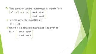  That equation can be represented in matrix form
x’ y’ = x y cos
-sin cos
 we can write this equation as,
P’ = P . R
 Where R is a rotation matrix and it is given as
R = cos
-sin cos
  
 