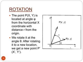ROTATION
 The point P(X, Y) is
located at angle φ
from the horizontal X
coordinate with
distance r from the
origin.
 We rotate it at the
angle θ. After rotating
it to a new location,
we get a new point P’
(X’, Y’).
10
 
