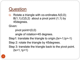 Question
17
Q. Rotate a triangle with co-ordinates A(0,0);
B(1,1);C(5,2) about a pivot point (1,1) by
45degrees.
Given:
pivot point=(0,0)
angle of rotation=45 degrees.
Step1: translate the triangle to origin.(tx=-1,ty=-1)
Step 2: rotate the triangle by 45degrees.
Step 3: translate the triangle back to the pivot point.
(tx=1, ty=1)
 