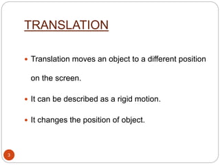 TRANSLATION
 Translation moves an object to a different position
on the screen.
 It can be described as a rigid motion.
 It changes the position of object.
3
 