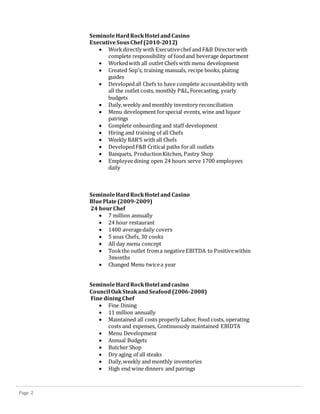 Page 2
SeminoleHardRockHotel andCasino
ExecutiveSousChef (2010-2012)
 Workdirectly with Executivechef and F&B Directorwith
complete responsibility of foodand beverage department
 Workedwith all outlet Chefs with menu development
 Created Sop’s, training manuals, recipe books, plating
guides
 Developedall Chefs to have complete accountability with
all the outlet costs, monthly P&L,Forecasting, yearly
budgets
 Daily,weekly and monthly inventory reconciliation
 Menu development forspecial events, wine and liquor
pairings
 Complete onboarding and staff development
 Hiring and training of all Chefs
 Weekly RAR’S with all Chefs
 DevelopedF&B Critical paths forall outlets
 Banquets, ProductionKitchen, Pastry Shop
 Employeedining open 24 hours serve 1700 employees
daily
SeminoleHardRockHotel and Casino
BluePlate(2009-2009)
24 hourChef
 7 million annually
 24 hour restaurant
 1400 averagedaily covers
 5 sous Chefs, 30 cooks
 All day menu concept
 Tookthe outlet froma negativeEBITDA to Positivewithin
3months
 Changed Menu twicea year
SeminoleHardRockHotel andcasino
Council OakSteakandSeafood (2006-2008)
Fine dining Chef
 Fine Dining
 11 million annually
 Maintained all costs properly Labor, Food costs, operating
costs and expenses, Continuously maintained EBIDTA
 Menu Development
 Annual Budgets
 Butcher Shop
 Dry aging of all steaks
 Daily,weekly and monthly inventories
 High end wine dinners and pairings
 